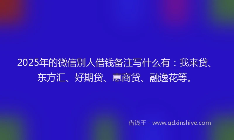 2025年的微信别人借钱备注写什么有：我来贷、东方汇、好期贷、惠商贷、融逸花等。