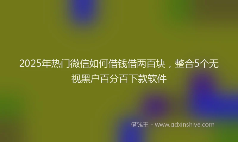 2025年热门微信如何借钱借两百块，整合5个无视黑户百分百下款软件
