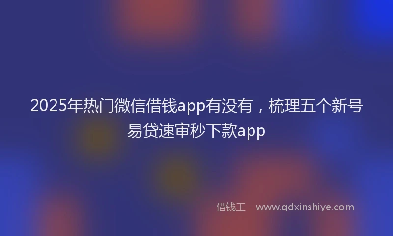 2025年热门微信借钱app有没有，梳理五个新号易贷速审秒下款app