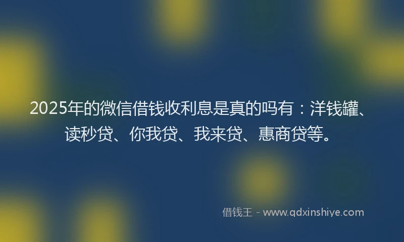 2025年的微信借钱收利息是真的吗有：洋钱罐、读秒贷、你我贷、我来贷、惠商贷等。