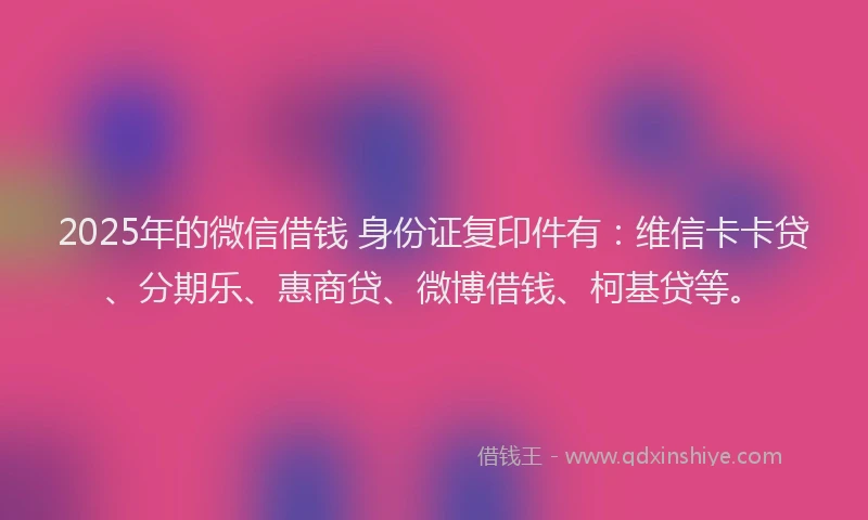2025年的微信借钱 身份证复印件有：维信卡卡贷、分期乐、惠商贷、微博借钱、柯基贷等。