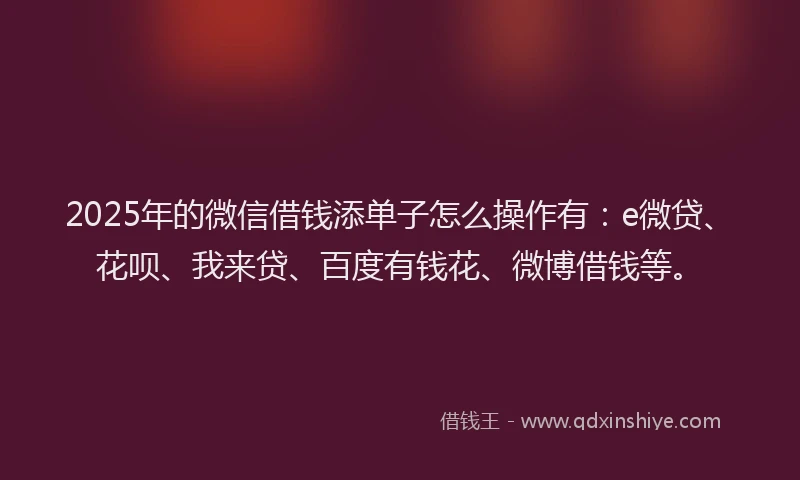 2025年的微信借钱添单子怎么操作有：e微贷、花呗、我来贷、百度有钱花、微博借钱等。