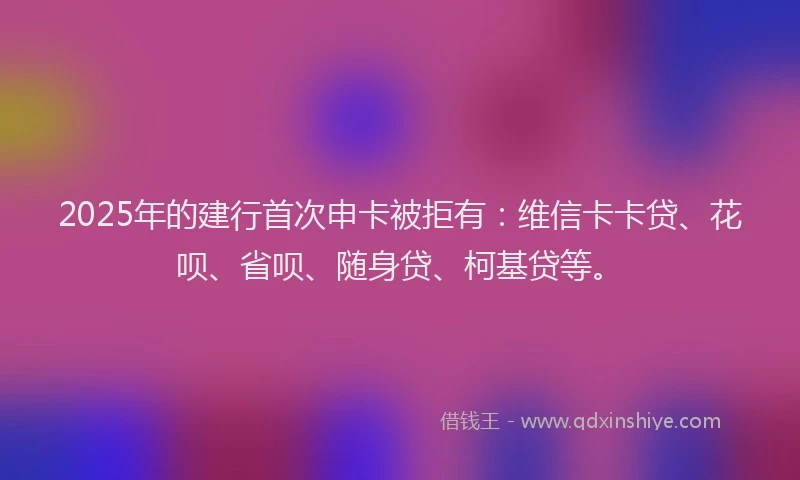 2025年的建行首次申卡被拒有：维信卡卡贷、花呗、省呗、随身贷、柯基贷等。