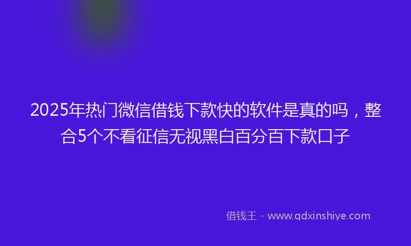 2025年热门微信借钱下款快的软件是真的吗，整合5个不看征信无视黑白百分百下款口子