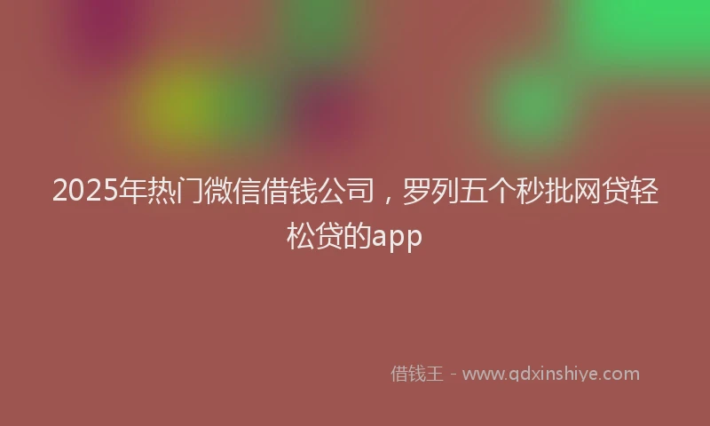 2025年热门微信借钱公司，罗列五个秒批网贷轻松贷的app