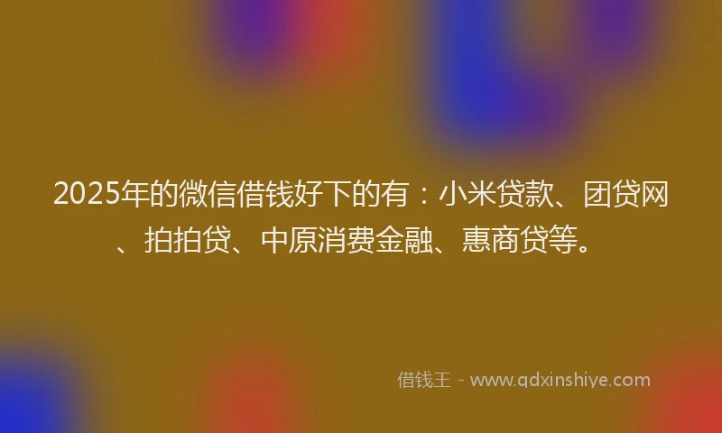 2025年的微信借钱好下的有：小米贷款、团贷网、拍拍贷、中原消费金融、惠商贷等。
