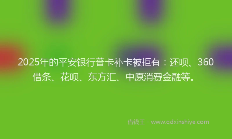 2025年的平安银行普卡补卡被拒有：还呗、360借条、花呗、东方汇、中原消费金融等。
