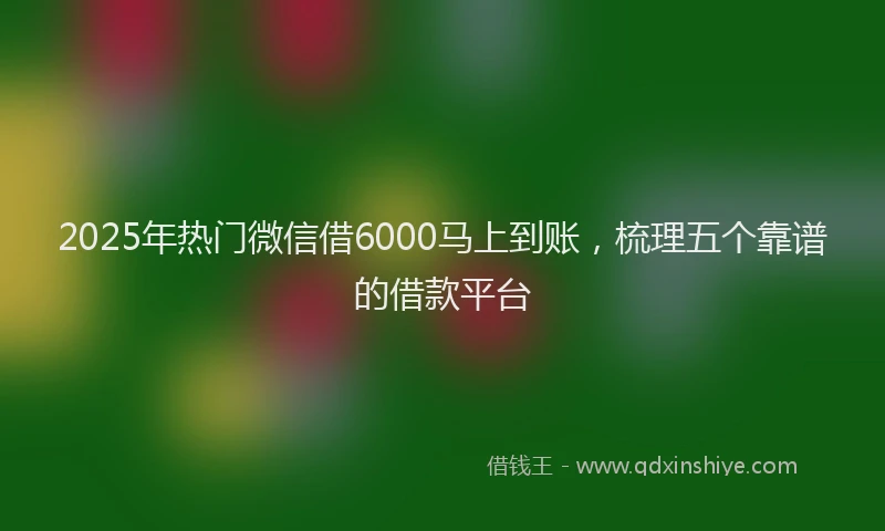 2025年热门微信借6000马上到账，梳理五个靠谱的借款平台