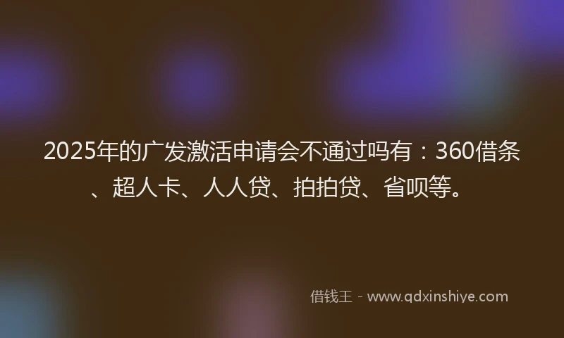 2025年的广发激活申请会不通过吗有：360借条、超人卡、人人贷、拍拍贷、省呗等。