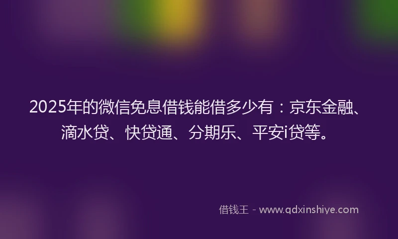 2025年的微信免息借钱能借多少有：京东金融、滴水贷、快贷通、分期乐、平安i贷等。