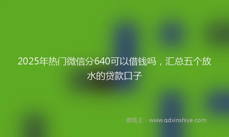2025年热门微信分640可以借钱吗，汇总五个放水的贷款口子