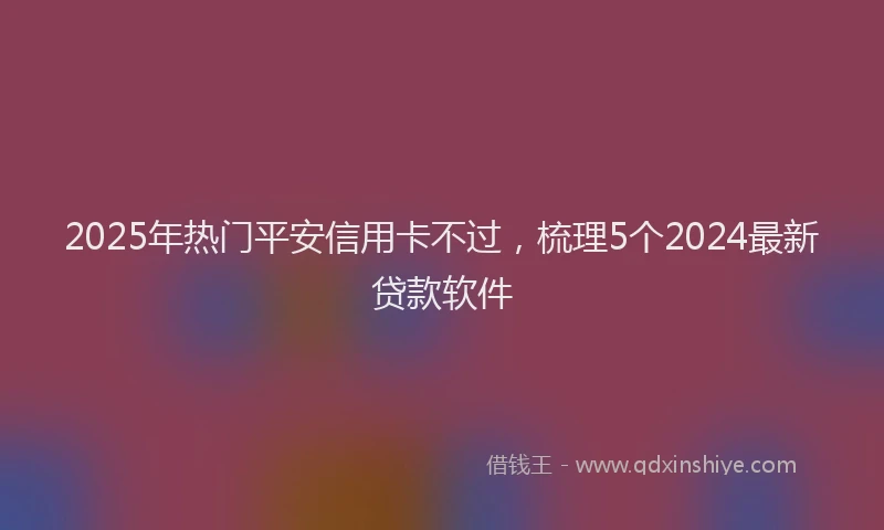 2025年热门平安信用卡不过，梳理5个2024最新贷款软件