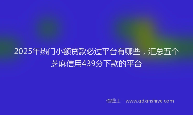 2025年热门小额贷款必过平台有哪些，汇总五个芝麻信用439分下款的平台