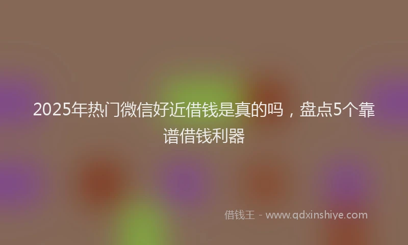 2025年热门微信好近借钱是真的吗，盘点5个靠谱借钱利器