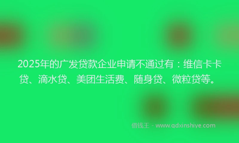 2025年的广发贷款企业申请不通过有：维信卡卡贷、滴水贷、美团生活费、随身贷、微粒贷等。