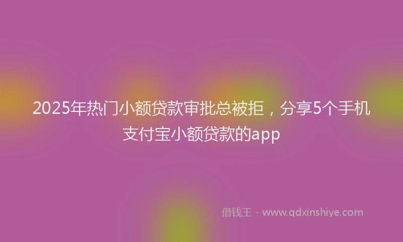 2025年热门小额贷款审批总被拒，分享5个手机支付宝小额贷款的app