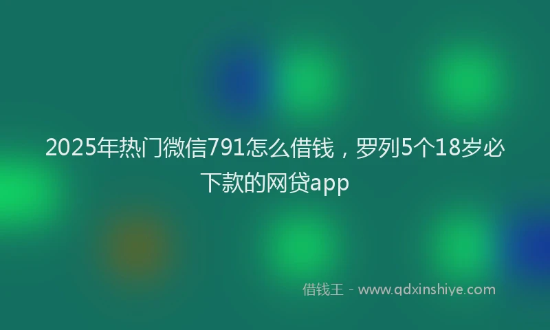 2025年热门微信791怎么借钱，罗列5个18岁必下款的网贷app