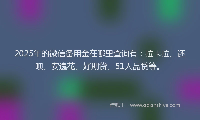 2025年的微信备用金在哪里查询有：拉卡拉、还呗、安逸花、好期贷、51人品贷等。