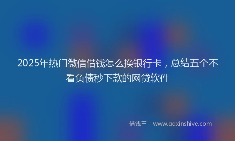2025年热门微信借钱怎么换银行卡，总结五个不看负债秒下款的网贷软件