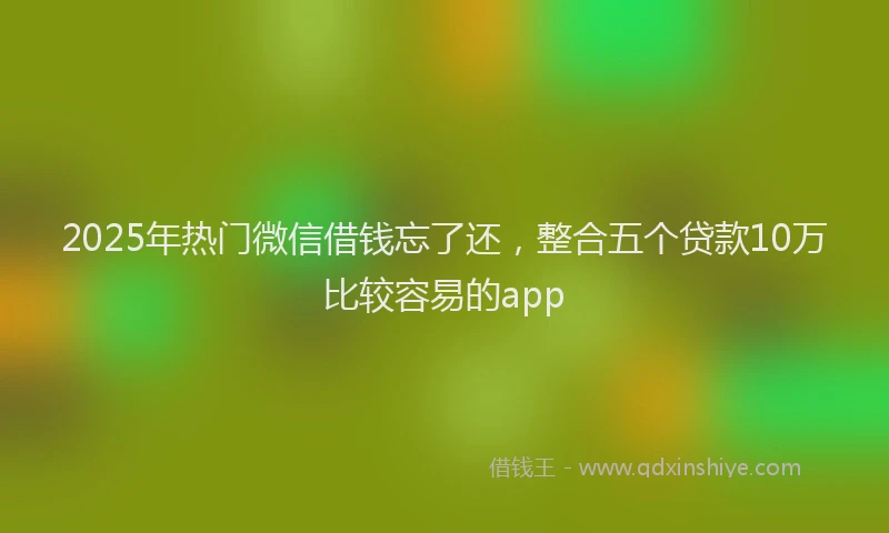 2025年热门微信借钱忘了还，整合五个贷款10万比较容易的app