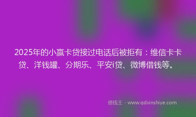 2025年的小赢卡贷接过电话后被拒有：维信卡卡贷、洋钱罐、分期乐、平安i贷、微博借钱等。