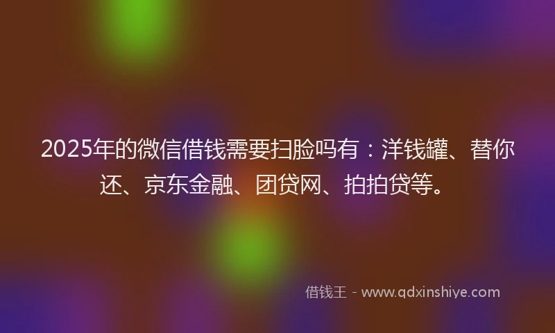 2025年的微信借钱需要扫脸吗有：洋钱罐、替你还、京东金融、团贷网、拍拍贷等。