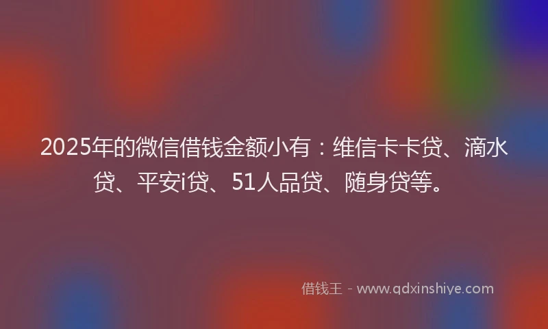 2025年的微信借钱金额小有：维信卡卡贷、滴水贷、平安i贷、51人品贷、随身贷等。