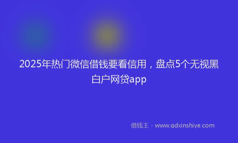2025年热门微信借钱要看信用，盘点5个无视黑白户网贷app