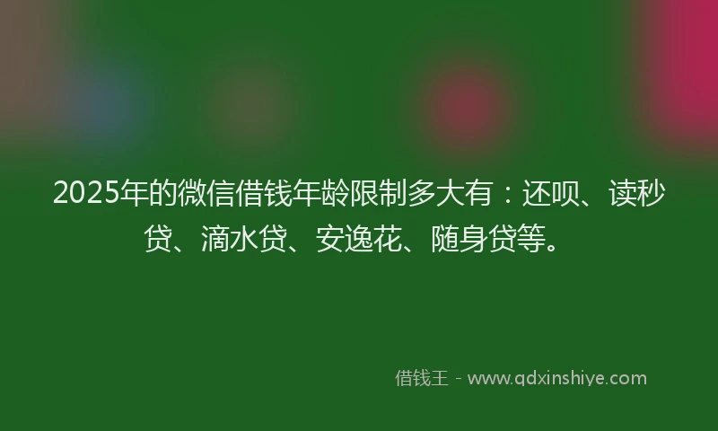 2025年的微信借钱年龄限制多大有：还呗、读秒贷、滴水贷、安逸花、随身贷等。