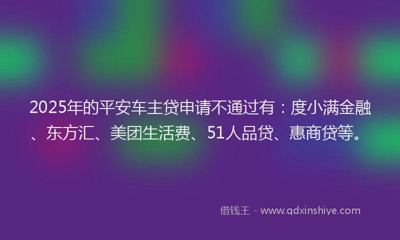 2025年的平安车主贷申请不通过有：度小满金融、东方汇、美团生活费、51人品贷、惠商贷等。