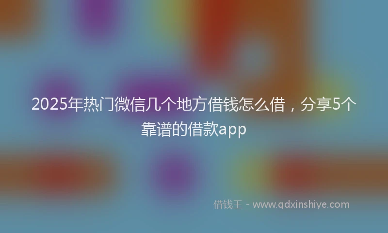 2025年热门微信几个地方借钱怎么借，分享5个靠谱的借款app