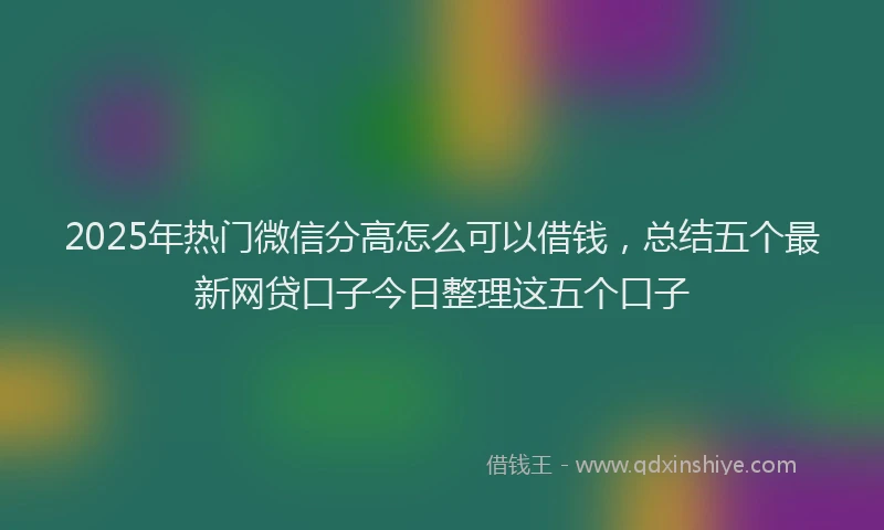 2025年热门微信分高怎么可以借钱，总结五个最新网贷口子今日整理这五个口子