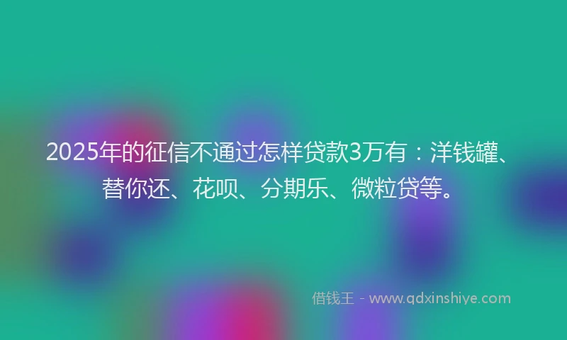 2025年的征信不通过怎样贷款3万有：洋钱罐、替你还、花呗、分期乐、微粒贷等。