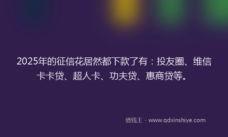 2025年的征信花居然都下款了有：投友圈、维信卡卡贷、超人卡、功夫贷、惠商贷等。