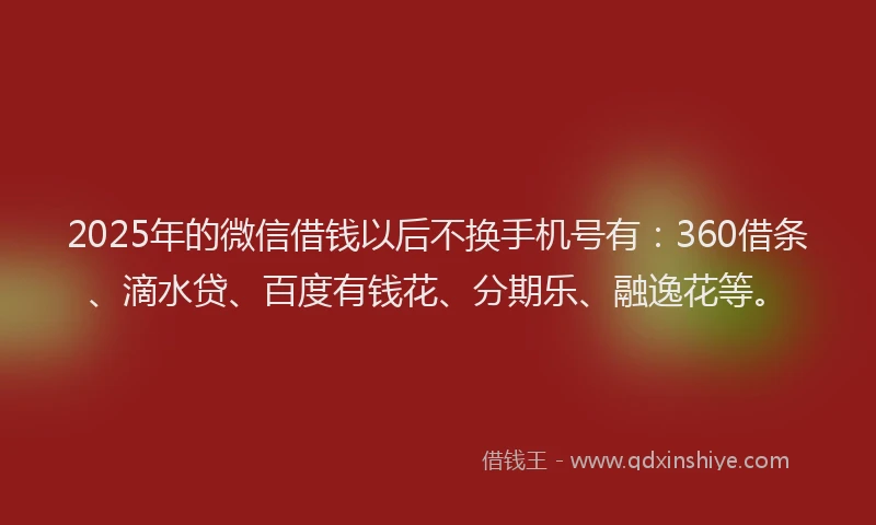 2025年的微信借钱以后不换手机号有：360借条、滴水贷、百度有钱花、分期乐、融逸花等。
