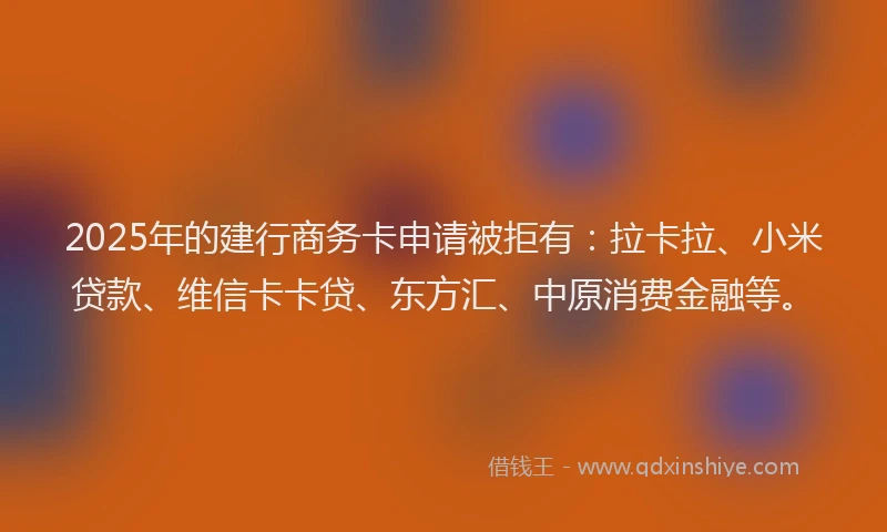 2025年的建行商务卡申请被拒有：拉卡拉、小米贷款、维信卡卡贷、东方汇、中原消费金融等。