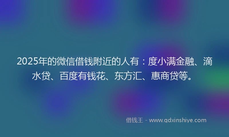 2025年的微信借钱附近的人有：度小满金融、滴水贷、百度有钱花、东方汇、惠商贷等。