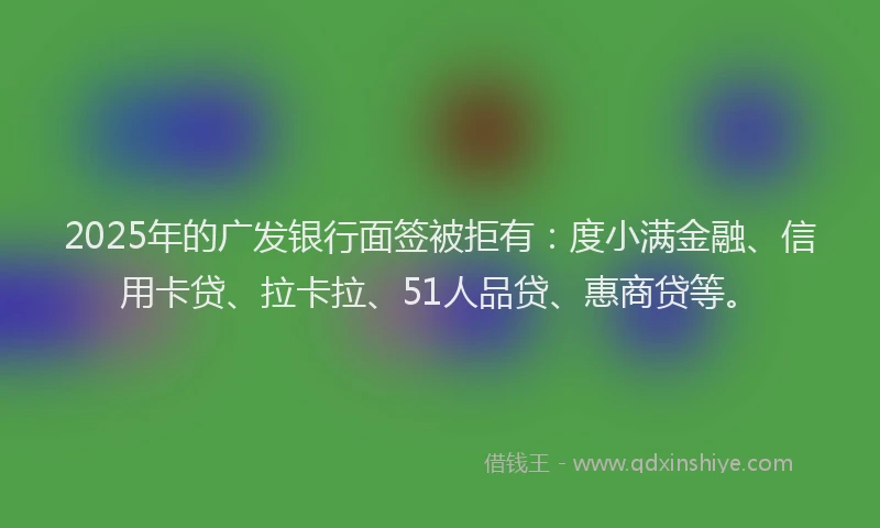 2025年的广发银行面签被拒有：度小满金融、信用卡贷、拉卡拉、51人品贷、惠商贷等。