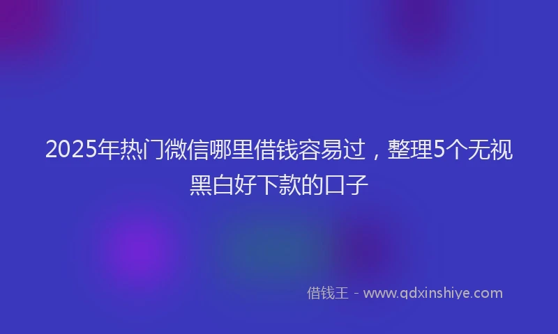 2025年热门微信哪里借钱容易过，整理5个无视黑白好下款的口子