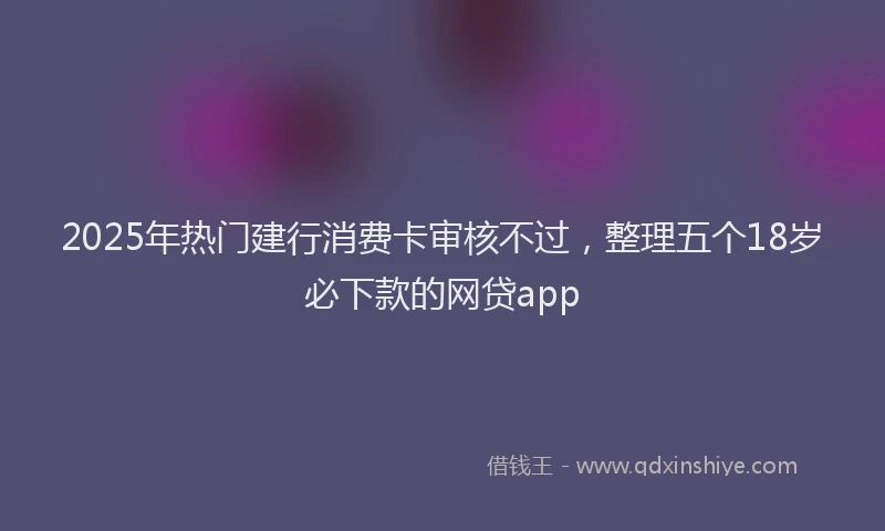 2025年热门建行消费卡审核不过，整理五个18岁必下款的网贷app