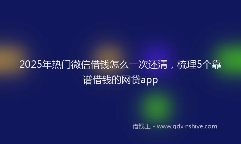 2025年热门微信借钱怎么一次还清，梳理5个靠谱借钱的网贷app