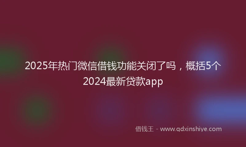 2025年热门微信借钱功能关闭了吗，概括5个2024最新贷款app