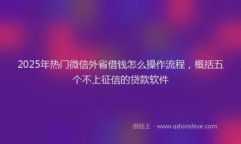 2025年热门微信外省借钱怎么操作流程，概括五个不上征信的贷款软件