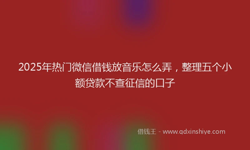 2025年热门微信借钱放音乐怎么弄，整理五个小额贷款不查征信的口子
