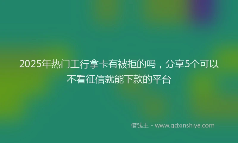 2025年热门工行拿卡有被拒的吗，分享5个可以不看征信就能下款的平台