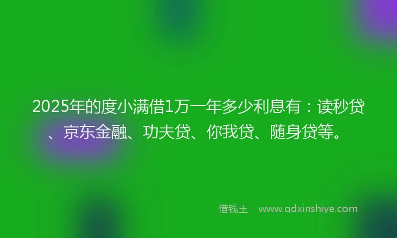 2025年的度小满借1万一年多少利息有：读秒贷、京东金融、功夫贷、你我贷、随身贷等。