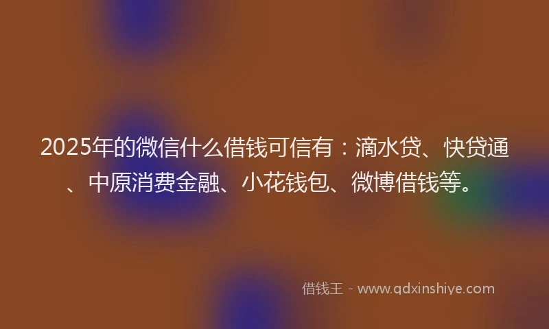 2025年的微信什么借钱可信有：滴水贷、快贷通、中原消费金融、小花钱包、微博借钱等。