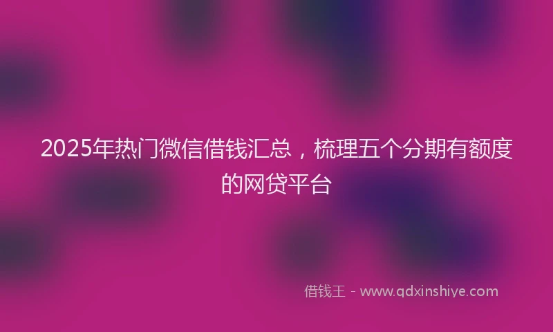 2025年热门微信借钱汇总，梳理五个分期有额度的网贷平台