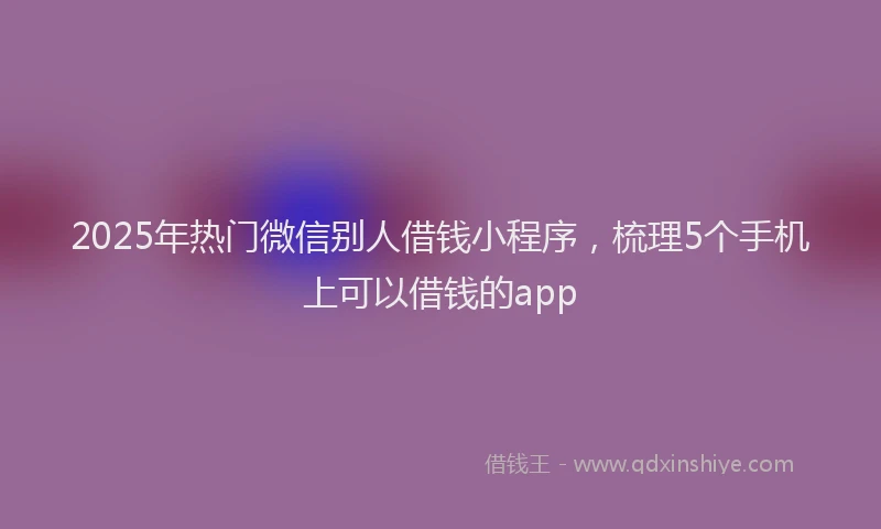 2025年热门微信别人借钱小程序，梳理5个手机上可以借钱的app