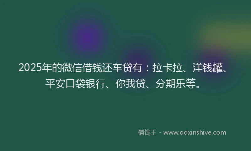 2025年的微信借钱还车贷有：拉卡拉、洋钱罐、平安口袋银行、你我贷、分期乐等。